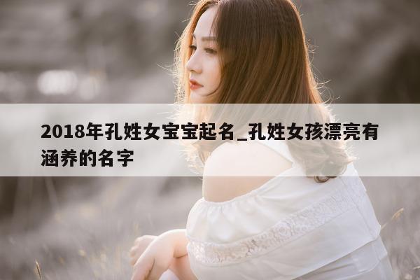 2018 年孔姓女宝宝起名_孔姓女孩漂亮有涵养的名字 - 第 1 张图片 - 新易生活风水网