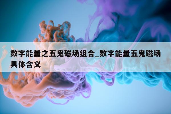 数字能量之五鬼磁场组合_数字能量五鬼磁场具体含义 - 第 1 张图片 - 新易生活风水网