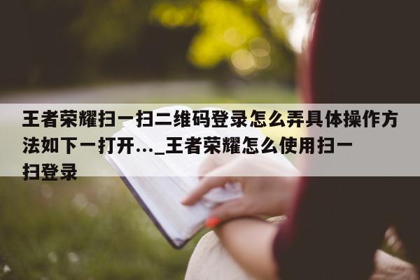 王者荣耀扫一扫二维码登录怎么弄具体操作方法如下一打开..._王者荣耀怎么使用扫一扫登录 - 第 1 张图片 - 新易生活风水网