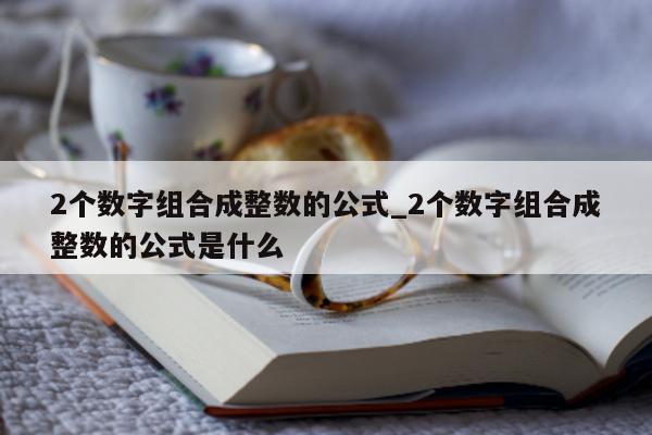 2 个数字组合成整数的公式_2 个数字组合成整数的公式是什么 - 第 1 张图片 - 新易生活风水网