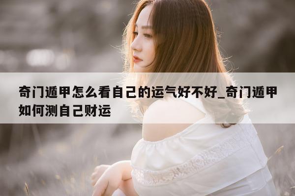 奇门遁甲怎么看自己的运气好不好_奇门遁甲如何测自己财运 - 第 1 张图片 - 新易生活风水网