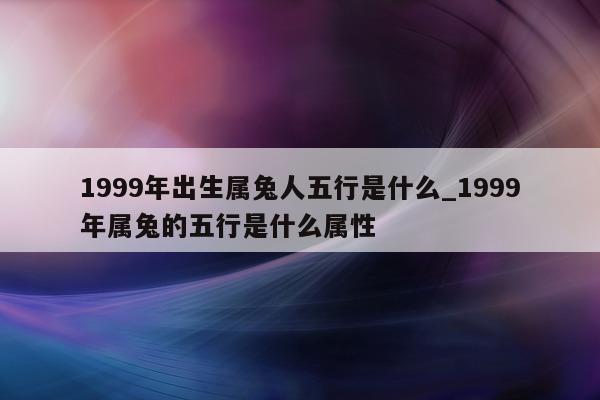 1999 年出生属兔人五行是什么_1999 年属兔的五行是什么属性 - 第 1 张图片 - 新易生活风水网