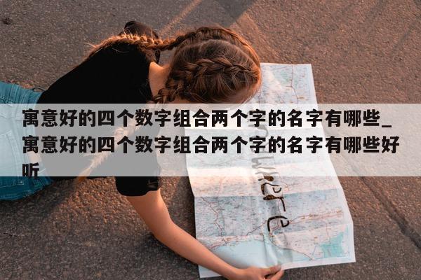 寓意好的四个数字组合两个字的名字有哪些_寓意好的四个数字组合两个字的名字有哪些好听 - 第 1 张图片 - 新易生活风水网