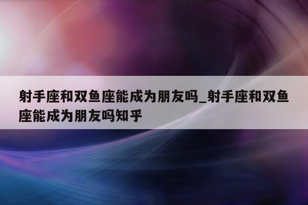 射手座和双鱼座能成为朋友吗_射手座和双鱼座能成为朋友吗知乎 - 第 1 张图片 - 新易生活风水网