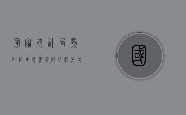 国家统计局：预计居民消费价格仍将呈现温和上涨的态势 - 第 1 张图片 - 新易生活风水网