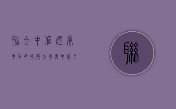 联合中信证券	、中信建投两大券商 中信金融资产设立资管计划 委托的资金合计不超过 600 亿 - 第 1 张图片 - 新易生活风水网